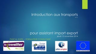 Introduction aux transports 
ver1.3 
pour assistant import export 
jeudi 13 novembre 2014 
PASCAL KUFEL – FORMATEUR CONSULTANT 
 