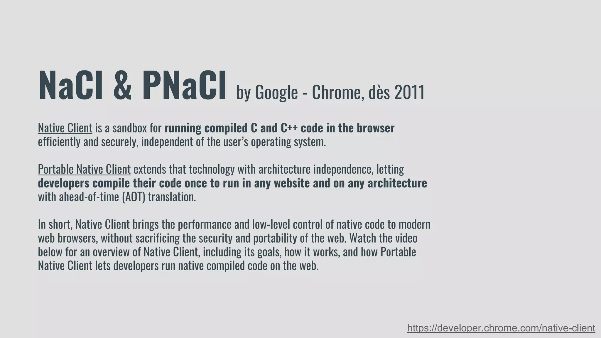 NaCl & PNaCl by Google - Chrome, dès 2011
Native Client is a sandbox for running compiled C and C++ code in the browser
efficiently and securely, independent of the user’s operating system.
Portable Native Client extends that technology with architecture independence, letting
developers compile their code once to run in any website and on any architecture
with ahead-of-time (AOT) translation.
In short, Native Client brings the performance and low-level control of native code to modern
web browsers, without sacrificing the security and portability of the web. Watch the video
below for an overview of Native Client, including its goals, how it works, and how Portable
Native Client lets developers run native compiled code on the web.
https://developer.chrome.com/native-client
 