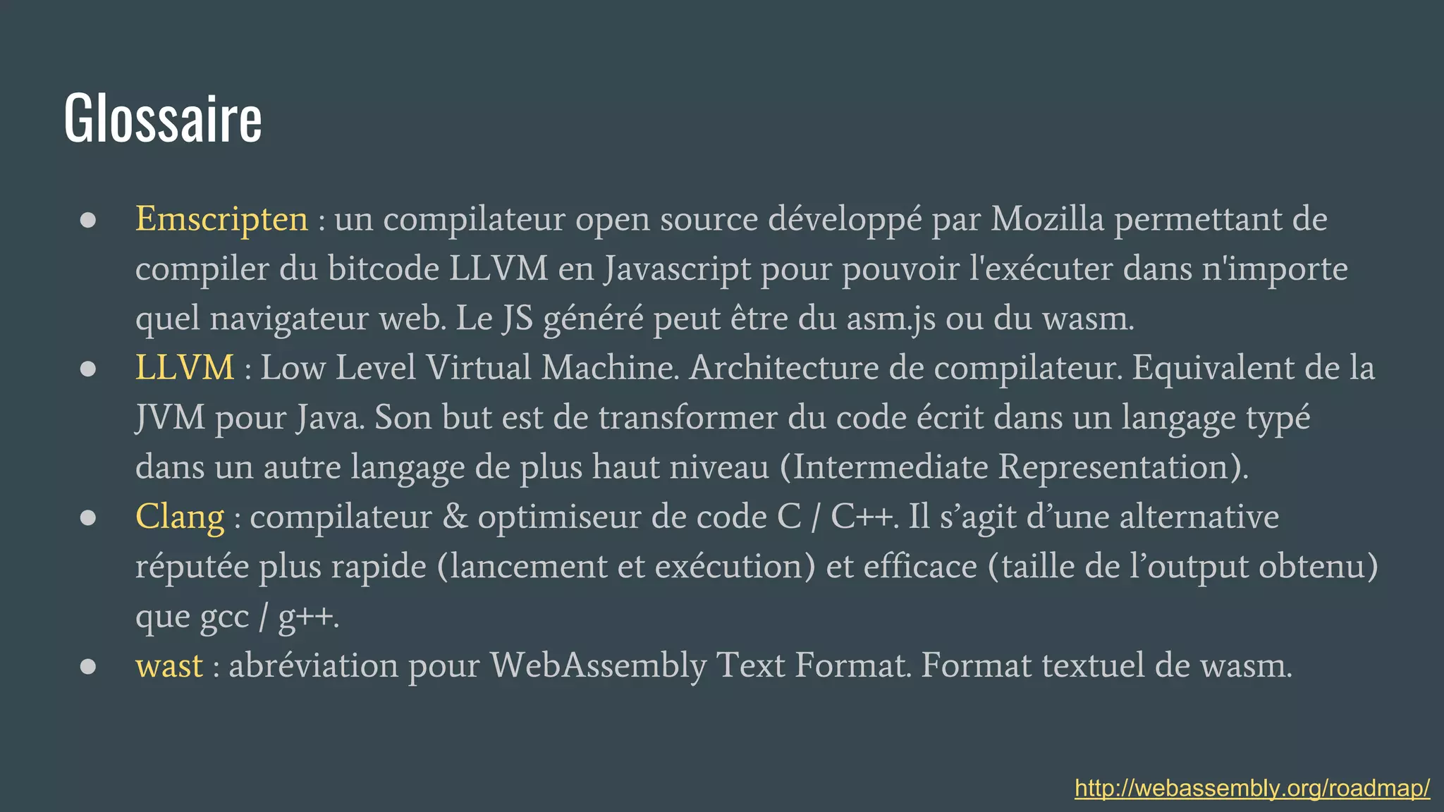 Glossaire
● Emscripten : un compilateur open source développé par Mozilla permettant de
compiler du bitcode LLVM en Javascript pour pouvoir l'exécuter dans n'importe
quel navigateur web. Le JS généré peut être du asm.js ou du wasm.
● LLVM : Low Level Virtual Machine. Architecture de compilateur. Equivalent de la
JVM pour Java. Son but est de transformer du code écrit dans un langage typé
dans un autre langage de plus haut niveau (Intermediate Representation).
● Clang : compilateur & optimiseur de code C / C++. Il s’agit d’une alternative
réputée plus rapide (lancement et exécution) et efficace (taille de l’output obtenu)
que gcc / g++.
● wast : abréviation pour WebAssembly Text Format. Format textuel de wasm.
http://webassembly.org/roadmap/
 