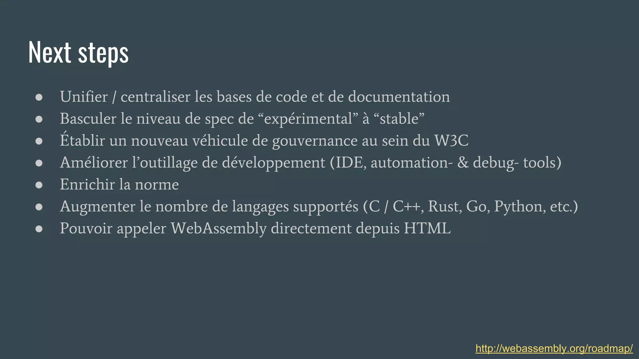 Next steps
● Unifier / centraliser les bases de code et de documentation
● Basculer le niveau de spec de “expérimental” à “stable”
● Établir un nouveau véhicule de gouvernance au sein du W3C
● Améliorer l’outillage de développement (IDE, automation- & debug- tools)
● Enrichir la norme
● Augmenter le nombre de langages supportés (C / C++, Rust, Go, Python, etc.)
● Pouvoir appeler WebAssembly directement depuis HTML
http://webassembly.org/roadmap/
 