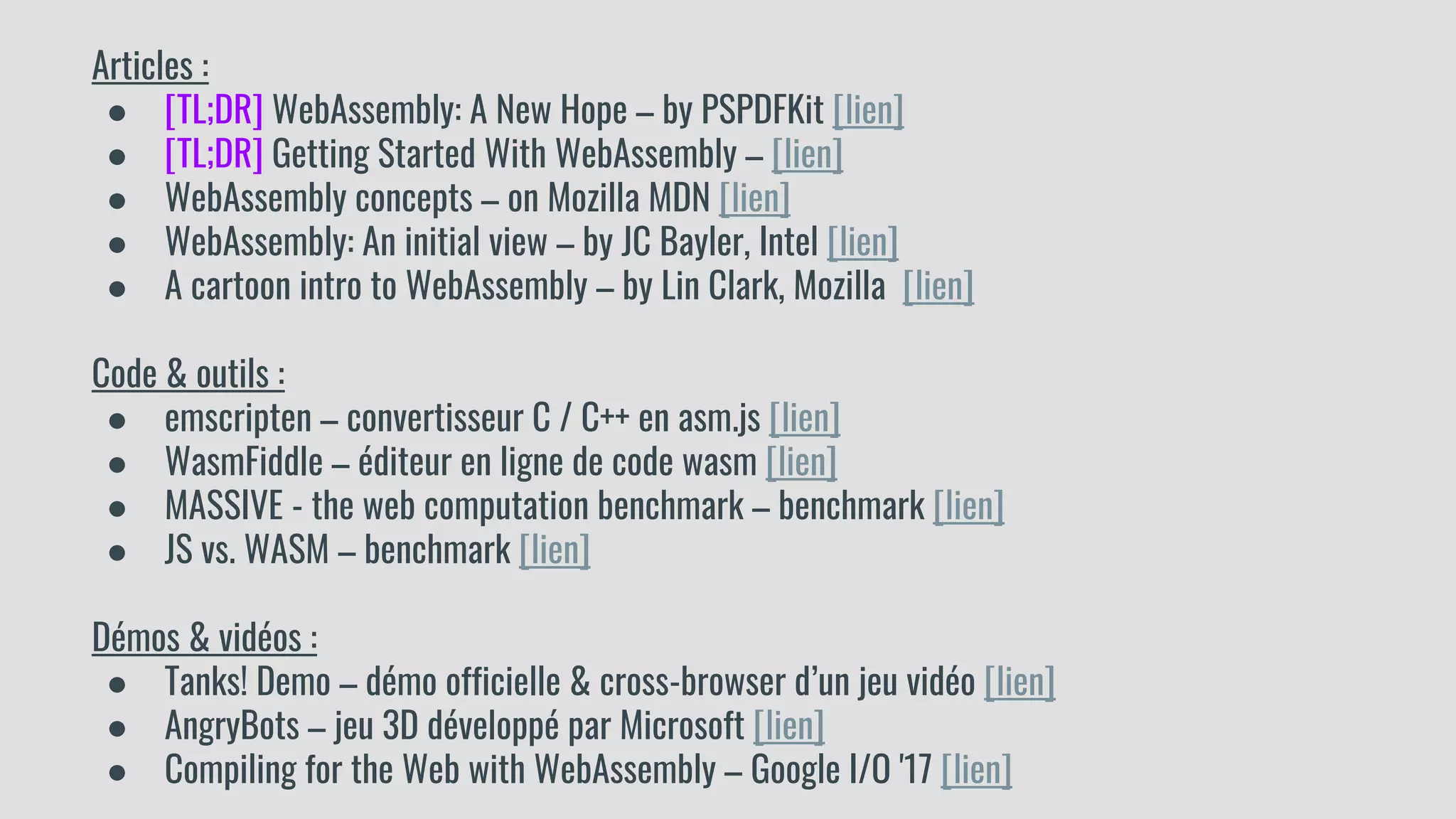 Articles :
● [TL;DR] WebAssembly: A New Hope – by PSPDFKit [lien]
● [TL;DR] Getting Started With WebAssembly – [lien]
● WebAssembly concepts – on Mozilla MDN [lien]
● WebAssembly: An initial view – by JC Bayler, Intel [lien]
● A cartoon intro to WebAssembly – by Lin Clark, Mozilla [lien]
Code & outils :
● emscripten – convertisseur C / C++ en asm.js [lien]
● WasmFiddle – éditeur en ligne de code wasm [lien]
● MASSIVE - the web computation benchmark – benchmark [lien]
● JS vs. WASM – benchmark [lien]
Démos & vidéos :
● Tanks! Demo – démo officielle & cross-browser d’un jeu vidéo [lien]
● AngryBots – jeu 3D développé par Microsoft [lien]
● Compiling for the Web with WebAssembly – Google I/O '17 [lien]
 