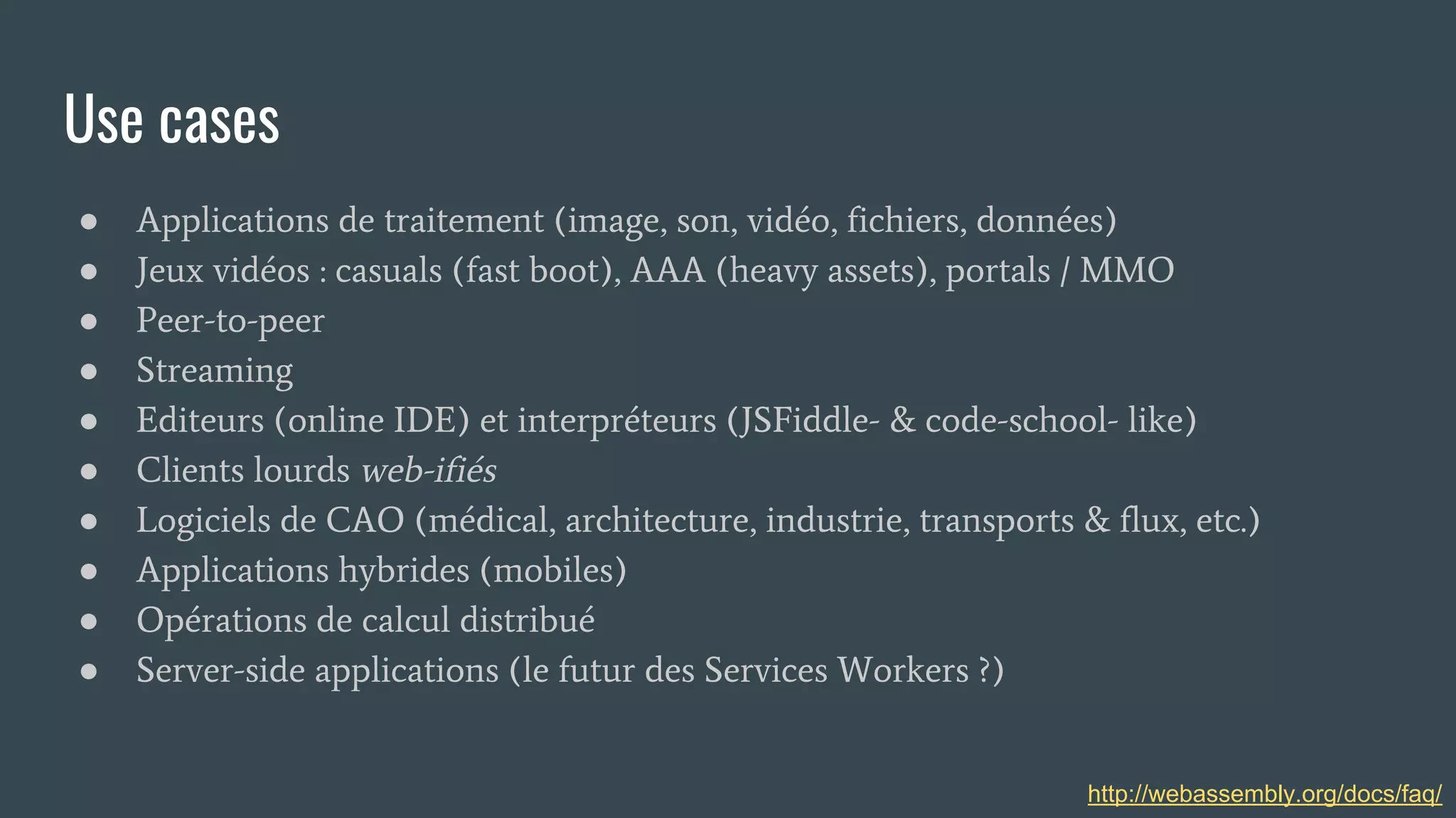 Use cases
● Applications de traitement (image, son, vidéo, fichiers, données)
● Jeux vidéos : casuals (fast boot), AAA (heavy assets), portals / MMO
● Peer-to-peer
● Streaming
● Editeurs (online IDE) et interpréteurs (JSFiddle- & code-school- like)
● Clients lourds web-ifiés
● Logiciels de CAO (médical, architecture, industrie, transports & flux, etc.)
● Applications hybrides (mobiles)
● Opérations de calcul distribué
● Server-side applications (le futur des Services Workers ?)
http://webassembly.org/docs/faq/
 