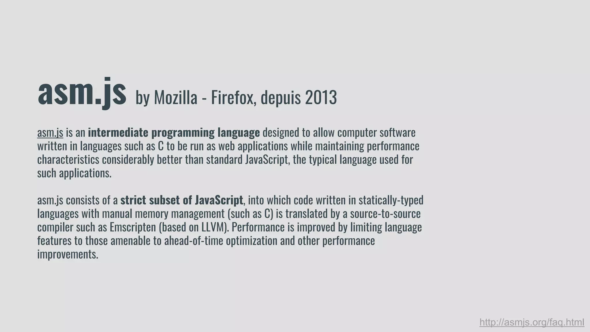 asm.js by Mozilla - Firefox, depuis 2013
asm.js is an intermediate programming language designed to allow computer software
written in languages such as C to be run as web applications while maintaining performance
characteristics considerably better than standard JavaScript, the typical language used for
such applications.
asm.js consists of a strict subset of JavaScript, into which code written in statically-typed
languages with manual memory management (such as C) is translated by a source-to-source
compiler such as Emscripten (based on LLVM). Performance is improved by limiting language
features to those amenable to ahead-of-time optimization and other performance
improvements.
http://asmjs.org/faq.html
 