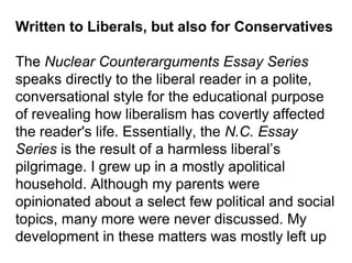 Written to Liberals, but also for Conservatives
The Nuclear Counterarguments Essay Series
speaks directly to the liberal reader in a polite,
conversational style for the educational purpose
of revealing how liberalism has covertly affected
the reader's life. Essentially, the N.C. Essay
Series is the result of a harmless liberal’s
pilgrimage. I grew up in a mostly apolitical
household. Although my parents were
opinionated about a select few political and social
topics, many more were never discussed. My
development in these matters was mostly left up
 