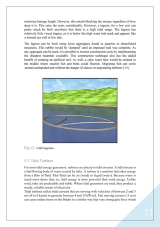 11
minimize barrage length. However, this entails blocking the estuary regardless of how
deep it is. This raise the costs considerably. However, a lagoon, for a low cost can
pretty much be built anywhere that there is a high tidal range. The lagoon has
relatively little visual impact, as it is below the high water tide mark and appears like
a normal sea wall at low tide.
The lagoon can be built using loose aggregates found in quarries or demolished
structures. This rubble would be „dumped‟ until an impound wall was complete. As
any aggregate can be used, it is possible to restrict construction costs by implementing
the cheapest materials available. This construction technique also has the added
benefit of creating an artificial reef. As well, a calm water lake would be created in
the middle where smaller fish and birds could flourish. Migrating fish can swim
around unimpeded and without the danger of sluices or negotiating turbines [14].
Fig.12: Tidal lagoons.
5.3. Tidal Turbines
For most tidal energy generators, turbines are placed in tidal streams. A tidal stream is
a fast-flowing body of water created by tides. A turbine is a machine that takes energy
from a flow of fluid. That fluid can be air (wind) or liquid (water). Because water is
much more dense than air, tidal energy is more powerful than wind energy. Unlike
wind, tides are predictable and stable. Where tidal generators are used, they produce a
steady, reliable stream of electricity.
Tidal turbines utilize tidal currents that are moving with velocities of between 2 and 3
m/s (4 to 6 knots) to generate between 4 and 13 kW/m2. Fast moving current (>3 m/s)
can cause undue stress on the blades in a similar way that very strong gale force winds
 