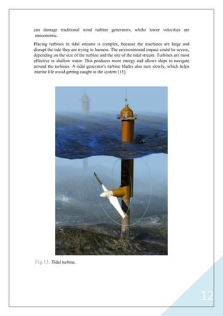 12
can damage traditional wind turbine generators, whilst lower velocities are
uneconomic.
Placing turbines in tidal streams is complex, because the machines are large and
disrupt the tide they are trying to harness. The environmental impact could be severe,
depending on the size of the turbine and the site of the tidal stream. Turbines are most
effective in shallow water. This produces more energy and allows ships to navigate
around the turbines. A tidal generator's turbine blades also turn slowly, which helps
marine life avoid getting caught in the system [15].
Fig.13: Tidal turbine.
 