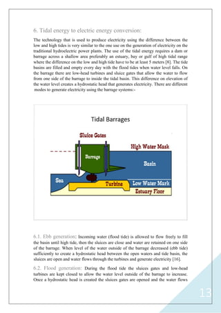 13
6. Tidal energy to electric energy conversion:
The technology that is used to produce electricity using the difference between the
low and high tides is very similar to the one use on the generation of electricity on the
traditional hydroelectric power plants. The use of the tidal energy requires a dam or
barrage across a shallow area preferably an estuary, bay or gulf of high tidal range
where the difference on the low and high tide have to be at least 5 meters [8]. The tide
basins are filled and empty every day with the flood tides when water level falls. On
the barrage there are low-head turbines and sluice gates that allow the water to flow
from one side of the barrage to inside the tidal basin. This difference on elevation of
the water level creates a hydrostatic head that generates electricity. There are different
modes to generate electricity using the barrage systems:-
6.1. Ebb generation: Incoming water (flood tide) is allowed to flow freely to fill
the basin until high tide, then the sluices are close and water are retained on one side
of the barrage. When level of the water outside of the barrage decreased (ebb tide)
sufficiently to create a hydrostatic head between the open waters and tide basin, the
sluices are open and water flows through the turbines and generate electricity [16].
6.2. Flood generation: During the flood tide the sluices gates and low-head
turbines are kept closed to allow the water level outside of the barrage to increase.
Once a hydrostatic head is created the sluices gates are opened and the water flows
 