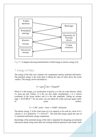 15
Fig.16: A diagram showing transformation of tidal energy to electric energy [13].
7. Energy of Tides:
The energy of the tide wave contains two components namely, potential and kinetic.
The potential energy is the work done in lifting the mass of water above the ocean
surface. This energy can be calculated as:
𝐸 = 𝑔𝜌𝐴 𝑧𝑑𝑧 = 0.5𝑔𝜌𝐴ℎ2
Where E is the energy, g is acceleration of gravity, ρ is the sea water density, which
it`s mass per unit volume, A is the sea area under consideration, z is a vertical
coordinate of the ocean surface and h is the tide amplitude. Taking an average
ρg = 10.15 KN 𝑚−3
for sea water, one can obtain for a tide cycle per square meter
of ocean surface:
𝐸 = 1.4ℎ2
, 𝑤𝑎𝑡𝑡 − ℎ𝑜𝑢𝑟 = 5.04ℎ2
, 𝑘𝑖𝑙𝑜𝑗𝑜𝑢𝑙𝑒
The kinetic energy T of the water mass m is its capacity to do work by virtue of it`s
velocity V. It is defined by 𝑇 = 0.5 𝑚 𝑉2
. The total tide energy equals the sum of
it`s potential and kinetic energy components.
Knowledge of the potential energy of the tide is important for designing conventional
tidal power plants using water dams for creating artificial upstream water heads. Such
 