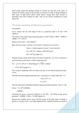 16
power plants exploit the potential energy of vertical rise and fall of the water. In
contrast, the kinetic energy of the tide has to be known in order to design floating or
other types of tidal power plants which harness energy from tidal currents or
horizontal water Sows induced by tides. They do not involve installation of water
dams [18].
*Example calculation of tidal power generation:
Assumptions:
Let as assume that the tidal range of tide at a particular place is 32 feet =10m
(approx.).
The surface of the tidal energy harnessing plant is 9 2
(3 3 ) =3000
3000 = 10 2
.
Density of sea water = 1025.18kg/ 3
.
Mass of the sea water = .
=
= 10 2
10 1025.1 3
= 2 10 .
Potential energy content of the water in the basin at high tide =
1
2
.
P.E. =
1
2
10 2
1025.1 3 . 1
10 2
=4.5 1012
.
Now we have 2 high tides and 2 low tides every day. At low tide the potential energy
is zero.
Therefore the total energy potential per day = ℎ ℎ 2.
= 4.5 1012
2
= 1012
Thus the mean power generation potential=energy generation potential / time in 1 day
Power = 1012
6400
=104MW.
Assuming the power conversion efficiency to be 30% : The daily-average power
generated = 104 30 = 31 . .
Because the available power varies with the square of the tidal range, a barrage is
placed in a location with a very high-amplitude tides. Suitable locations are found in
 