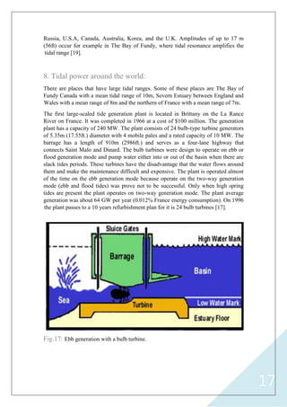 17
Russia, U.S.A, Canada, Australia, Korea, and the U.K. Amplitudes of up to 17 m
(56ft) occur for example in The Bay of Fundy, where tidal resonance amplifies the
tidal range [19].
8. Tidal power around the world:
There are places that have large tidal ranges. Some of these places are The Bay of
Fundy Canada with a mean tidal range of 10m, Severn Estuary between England and
Wales with a mean range of 8m and the northern of France with a mean range of 7m.
The first large-scaled tide generation plant is located in Brittany on the La Rance
River on France. It was completed in 1966 at a cost of $100 million. The generation
plant has a capacity of 240 MW. The plant consists of 24 bulb-type turbine generators
of 5.35m (17.55ft.) diameter with 4 mobile pales and a rated capacity of 10 MW. The
barrage has a length of 910m (2986ft.) and serves as a four-lane highway that
connects Saint Malo and Dinard. The bulb turbines were design to operate on ebb or
flood generation mode and pump water either into or out of the basin when there are
slack tides periods. These turbines have the disadvantage that the water flows around
them and make the maintenance difficult and expensive. The plant is operated almost
of the time on the ebb generation mode because operate on the two-way generation
mode (ebb and flood tides) was prove not to be successful. Only when high spring
tides are present the plant operates on two-way generation mode. The plant average
generation was about 64 GW per year (0.012% France energy consumption). On 1996
the plant passes to a 10 years refurbishment plan for it is 24 bulb turbines [17].
Fig.17: Ebb generation with a bulb turbine.
 