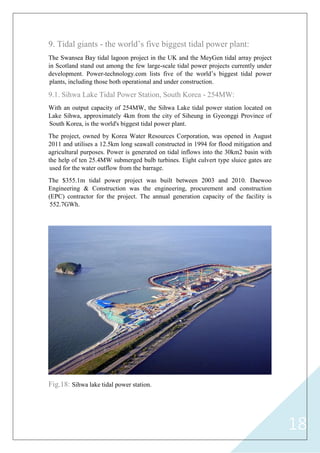 18
9. Tidal giants - the world‟s five biggest tidal power plant:
The Swansea Bay tidal lagoon project in the UK and the MeyGen tidal array project
in Scotland stand out among the few large-scale tidal power projects currently under
development. Power-technology.com lists five of the world‟s biggest tidal power
plants, including those both operational and under construction.
9.1. Sihwa Lake Tidal Power Station, South Korea - 254MW:
With an output capacity of 254MW, the Sihwa Lake tidal power station located on
Lake Sihwa, approximately 4km from the city of Siheung in Gyeonggi Province of
South Korea, is the world's biggest tidal power plant.
The project, owned by Korea Water Resources Corporation, was opened in August
2011 and utilises a 12.5km long seawall constructed in 1994 for flood mitigation and
agricultural purposes. Power is generated on tidal inflows into the 30km2 basin with
the help of ten 25.4MW submerged bulb turbines. Eight culvert type sluice gates are
used for the water outflow from the barrage.
The $355.1m tidal power project was built between 2003 and 2010. Daewoo
Engineering & Construction was the engineering, procurement and construction
(EPC) contractor for the project. The annual generation capacity of the facility is
552.7GWh.
Fig.18: Sihwa lake tidal power station.
 