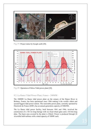 19
Fig.19: Project status by Google earth [20].
Fig.20: Operation of Sihwa Tidal power plant [20].
9.2. La Rance Tidal Power Plant, France - 240MW:
The 240MW La Rance tidal power plant on the estuary of the Rance River in
Brittany, France, has been operational since 1966 making it the world's oldest and
second biggest tidal power station. The renewable power plant, currently operated by
Électricité de France (EDF), has an annual generation capacity of 540GWh.
The La Rance tidal power facility, built between 1961 and 1966, involved the
construction of a 145.1m long barrage with six fixed wheel gates and a 163.6m-long
dyke. The basin area covered by the plant is 22km2. Power is produced through 24
reversible bulb turbines with a rated capacity of 10MW each.
 