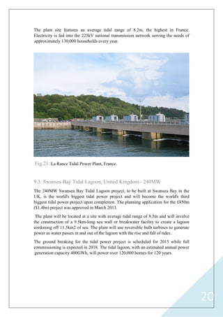20
The plant site features an average tidal range of 8.2m, the highest in France.
Electricity is fed into the 225kV national transmission network serving the needs of
approximately 130,000 households every year.
Fig.21: La Rance Tidal Power Plant, France.
9.3. Swansea Bay Tidal Lagoon, United Kingdom - 240MW
The 240MW Swansea Bay Tidal Lagoon project, to be built at Swansea Bay in the
UK, is the world's biggest tidal power project and will become the world's third
biggest tidal power project upon completion. The planning application for the £850m
($1.4bn) project was approved in March 2013.
The plant will be located at a site with average tidal range of 8.5m and will involve
the construction of a 9.5km-long sea wall or breakwater facility to create a lagoon
cordoning off 11.5km2 of sea. The plant will use reversible bulb turbines to generate
power as water passes in and out of the lagoon with the rise and fall of tides.
The ground breaking for the tidal power project is scheduled for 2015 while full
commissioning is expected in 2018. The tidal lagoon, with an estimated annual power
generation capacity 400GWh, will power over 120,000 homes for 120 years.
 