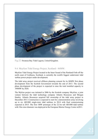 21
Fig.22: Swansea Bay Tidal Lagoon, United Kingdom.
9.4. MeyGen Tidal Energy Project, Scotland - 86MW:
MeyGen Tidal Energy Project located in the Inner Sound of the Pentland Firth off the
north coast of Caithness, Scotland, is currently the world's biggest underwater tidal
turbine power project under development.
The tidal array project received offshore planning consent for its 86MW first phase
development from the Scottish Government towards the end of 2013. The second
phase development of the project is expected to raise the total installed capacity to
398MW by 2020.
The MyGen project was initiated in 2006 by the Scottish company MeyGen, a joint
venture between the tidal technology company Atlantis Resources and Morgan
Stanley. Atlantis Resources acquired full ownership of the tidal array project in
December 2013. Construction is expected to start for a demonstration array involving
up to six AR1000 single-rotor tidal turbines in 2014 with final commissioning
expected in 2015. The first 1MW prototype of the 22.5m tall AR1000 tidal turbine
with 18m rotor diameter was deployed at the European Marine Energy Centre in2011.
 