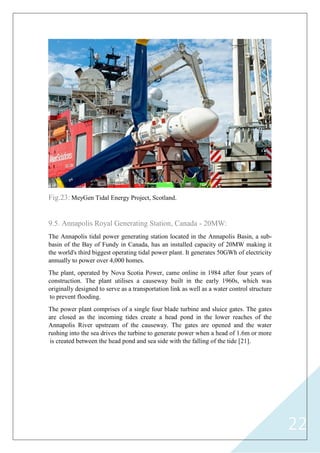 22
Fig.23: MeyGen Tidal Energy Project, Scotland.
9.5. Annapolis Royal Generating Station, Canada - 20MW:
The Annapolis tidal power generating station located in the Annapolis Basin, a sub-
basin of the Bay of Fundy in Canada, has an installed capacity of 20MW making it
the world's third biggest operating tidal power plant. It generates 50GWh of electricity
annually to power over 4,000 homes.
The plant, operated by Nova Scotia Power, came online in 1984 after four years of
construction. The plant utilises a causeway built in the early 1960s, which was
originally designed to serve as a transportation link as well as a water control structure
to prevent flooding.
The power plant comprises of a single four blade turbine and sluice gates. The gates
are closed as the incoming tides create a head pond in the lower reaches of the
Annapolis River upstream of the causeway. The gates are opened and the water
rushing into the sea drives the turbine to generate power when a head of 1.6m or more
is created between the head pond and sea side with the falling of the tide [21].
 