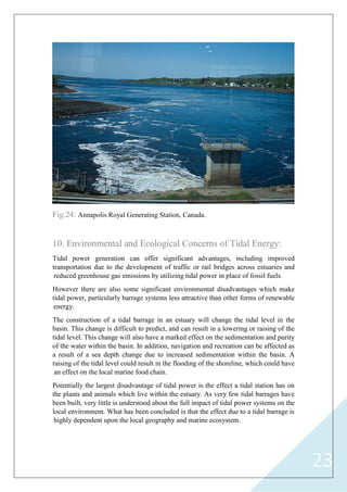 23
Fig.24: Annapolis Royal Generating Station, Canada.
10. Environmental and Ecological Concerns of Tidal Energy:
Tidal power generation can offer significant advantages, including improved
transportation due to the development of traffic or rail bridges across estuaries and
reduced greenhouse gas emissions by utilizing tidal power in place of fossil fuels.
However there are also some significant environmental disadvantages which make
tidal power, particularly barrage systems less attractive than other forms of renewable
energy.
The construction of a tidal barrage in an estuary will change the tidal level in the
basin. This change is difficult to predict, and can result in a lowering or raising of the
tidal level. This change will also have a marked effect on the sedimentation and purity
of the water within the basin. In addition, navigation and recreation can be affected as
a result of a sea depth change due to increased sedimentation within the basin. A
raising of the tidal level could result in the flooding of the shoreline, which could have
an effect on the local marine food chain.
Potentially the largest disadvantage of tidal power is the effect a tidal station has on
the plants and animals which live within the estuary. As very few tidal barrages have
been built, very little is understood about the full impact of tidal power systems on the
local environment. What has been concluded is that the effect due to a tidal barrage is
highly dependent upon the local geography and marine ecosystem.
 