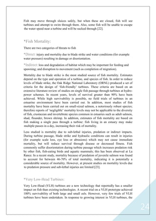 24
Fish may move through sluices safely, but when these are closed, fish will see
turbines and attempt to swim through them. Also, some fish will be unable to escape
the water speed near a turbine and will be sucked through [22].
*Fish Mortality:
There are two categories of threats to fish
*Direct: injury and mortality due to blade strike and water conditions (for example
water pressure) resulting in damage or disorientation.
*Indirect: loss and degradation of habitat which may be important for feeding and
spawning; and disruption to movement (such as completion of migration).
Mortality due to blade strike is the most studied source of fish mortality. Estimates
depend on the type and operation of a turbine, and species of fish. In order to reduce
levels of blade strike, the Oak Ridge National Laboratory (ORNL) produced a set of
criteria for the design of „fish-friendly‟ turbines. These criteria are based on an
extensive literature review of studies on single fish passage through turbines at hydro-
power schemes. In recent years, levels of survival greater than 90% have been
achieved. While high survivability is possible, no field trials of turbines in an
estuarine environment have been carried out. In addition, most studies of fish
mortality have been carried out on small-sized salmon, a notoriously robust species;
therefore reports of „negligible‟ mortality levels may not be applicable to the diversity
of fish, crustacean and invertebrate species common in estuaries such as adult salmon,
shad, flounder, brown shrimp. In addition, estimates of fish mortality are based on
fish making a single pass through a turbine: fish living in an estuary may make
multiple passes in a day, increasing their risk of mortality.
Less studied is mortality due to sub-lethal injuries, predation or indirect impacts.
During turbine passage, blade strike and hydraulic conditions can result in injuries
(for example scale loss, eye loss or abrasions) which may not cause immediate
mortality, but will reduce survival through disease or decreased fitness. Fish
commonly suffer disorientation during turbine passage which increases predation risk
by other fish, fish-eating birds and aquatic mammals; this has been observed at La
Rance. In a recent study, mortality because of predation of juvenile salmon was found
to account for between 46-70% of total mortality, indicating it is potentially a
considerable source of mortality. However, at present studies on mortality levels due
to predation pressure and sub-lethal injuries are limited [23].
*Very Low-Head Turbines:
Very Low-Head (VLH) turbines are a new technology that reportedly has a smaller
impact on fish than existing technologies. A recent trial on a VLH prototype achieved
100% survivability of both large and small eels. However, very few trials of VLH
turbines have been undertaken. In response to growing interest in VLH turbines, the
 
