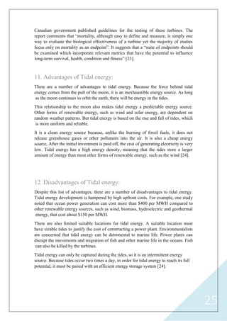 25
Canadian government published guidelines for the testing of these turbines. The
report comments that “mortality, although easy to define and measure, is simply one
way to evaluate the biological effectiveness of a turbine yet the majority of studies
focus only on mortality as an endpoint”. It suggests that a “suite of endpoints should
be examined which incorporate relevant metrics that have the potential to influence
long-term survival, health, condition and fitness” [23].
11. Advantages of Tidal energy:
There are a number of advantages to tidal energy. Because the force behind tidal
energy comes from the pull of the moon, it is an inexhaustible energy source. As long
as the moon continues to orbit the earth, there will be energy in the tides.
This relationship to the moon also makes tidal energy a predictable energy source.
Other forms of renewable energy, such as wind and solar energy, are dependent on
random weather patterns. But tidal energy is based on the rise and fall of tides, which
is more uniform and reliable.
It is a clean energy source because, unlike the burning of fossil fuels, it does not
release greenhouse gases or other pollutants into the air. It is also a cheap energy
source. After the initial investment is paid off, the cost of generating electricity is very
low. Tidal energy has a high energy density, meaning that the tides store a larger
amount of energy than most other forms of renewable energy, such as the wind [24].
12. Disadvantages of Tidal energy:
Despite this list of advantages, there are a number of disadvantages to tidal energy.
Tidal energy development is hampered by high upfront costs. For example, one study
noted that ocean power generation can cost more than $400 per MWH compared to
other renewable energy sources, such as wind, biomass, hydroelectric and geothermal
energy, that cost about $150 per MWH.
There are also limited suitable locations for tidal energy. A suitable location must
have sizable tides to justify the cost of constructing a power plant. Environmentalists
are concerned that tidal energy can be detrimental to marine life. Power plants can
disrupt the movements and migration of fish and other marine life in the oceans. Fish
can also be killed by the turbines.
Tidal energy can only be captured during the tides, so it is an intermittent energy
source. Because tides occur two times a day, in order for tidal energy to reach its full
potential, it must be paired with an efficient energy storage system [24].
 