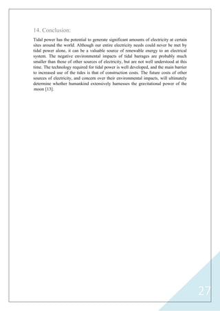 27
14. Conclusion:
Tidal power has the potential to generate significant amounts of electricity at certain
sites around the world. Although our entire electricity needs could never be met by
tidal power alone, it can be a valuable source of renewable energy to an electrical
system. The negative environmental impacts of tidal barrages are probably much
smaller than those of other sources of electricity, but are not well understood at this
time. The technology required for tidal power is well developed, and the main barrier
to increased use of the tides is that of construction costs. The future costs of other
sources of electricity, and concern over their environmental impacts, will ultimately
determine whether humankind extensively harnesses the gravitational power of the
moon [13].
 