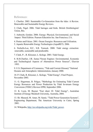 28
References:
1. Charlier. 2003. Sustainable Co-Generation from the tides: A Review.
Renewable and Sustainable Energy Reviews.
2. Clark, Nigel. 2006. Tidal barrages and birds. British Ornithologists'
Union, Ibis.
3. Aubrecht, Gordon. 2006. Energy: Physical, Environmental, and Social
Impact. Third Edition. Pearson Education Inc. San Francisco, CA.
4. Pontes and Falcao. 2001. Ocean Energies: Resources and Utilization.
5. Aquatic Renewable Energy Technologies (AquaRET). 2006.
6. Nicholls-Lee, R.F., S.R. Turnock. 2008. Tidal energy extraction:
renewable, sustainable and predictable.
7. Clark, P. , R. Klossner, L. Kologe. 2003. Tidal Energy.
8. R.H.Charlier, J.R. Justus."Ocean Engines: Environmental, Economic
and Technological Aspects of Alternatives Power Sources", Elsevier
1993.
9. U.S. Department of Commerce, "Tide and Current Glossary" National
Oceanic and Atmospheric Administration, January 2000.
10. P. Clark, R. Klossner, L. Kologe, "Tidal Energy", Final Project,
November 2003.
11. G. Hagerman, B. Polgye, "Methology for Estimating Tidal Current
Energy Resources and Power Production by Tidal In-stream Energy
Conversion (TISEC) Devices EPRI, September 2006.
12. K. Lyon, M. Rayner "Fact sheet 10: Tidal Energy", Australian
Institute of Energy Murdoch University, Australia, 2004.
13. Sh. Masuod, M. Amer, M. Samir, "Tidal Power Generation Systems",
Engineering Department, The American University in Cairo, Spring
2001.
http://en.wikipedia.org/wiki/Tidal_power.,Wikipedia14.
 