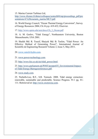 29
15. Marine Current Turbines Ltd,
http://www.ifremer.fr/dtmsi/colloques/seatech04/mp/proceedings_pdf/pre
marins/MCT.pdfsentations/4.%20courants_ .
16. World Energy Council, "Ocean Thermal Energy Conversion", Survey
of Energy Resources 2004, Ch.16 p.p. 419-432, Elservier.
http://www.uprm.edu/aret/docs/Ch_3_Ocean.pdf.17
18. A. M. Gorlov, "Tidal Energy", Northeastern University, Boston
Massachusetts, USA 2001.
Shaikh Md. R. Tousif, Shaiyek Md. B. Taslim19. , "Tidal Power: An
International Journal ofEffective Method of Generating Power",
Scientific & Engineering Research Volume 2, Issue 5, May-2011.
20. www.vatech-hydro.com.
technology.com-www.power ..12
http://www.hie.co.uk/aie/tidal_power.html..22
-Impact-http://www.parliament.uk/POST/postpn435_Environmental.32
Barragesreferences.pdf-Energy-of Tidal .
www.study.com..42
25. Nicholls-Lee, R.F., S.R. Turnock. 2008. Tidal energy extraction:
renewable, sustainable and predictable. Science Progress. 91:1 pg. 81-
http://www.swetswise.com.111. Retreieved at:
 