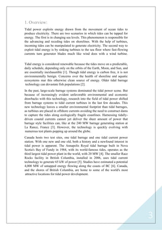 3
1. Overview:
Tidal power exploits energy drawn from the movement of ocean tides to
produce electricity. There are two scenarios in which tides can be tapped for
energy. The first is in changing sea levels. This phenomenon is responsible for
the advancing and receding tides on shorelines. With the help of turbines,
incoming tides can be manipulated to generate electricity. The second way to
exploit tidal energy is by sinking turbines to the sea floor where fast-flowing
currents turn generator blades much like wind does with a wind turbine.
Tidal energy is considered renewable because the tides move on a predictable,
daily schedule, depending only on the orbits of the Earth, Moon, and Sun, and
are essentially inexhaustible [1]. Though tidal energy is carbon free, it is not
environmentally benign. Concerns over the health of shoreline and aquatic
ecosystems mar this otherwise clean source of energy. Older tidal barrage
technology can devastate fish populations [2].
In the past, large-scale barrage systems dominated the tidal power scene. But
because of increasingly evident unfavorable environmental and economic
drawbacks with this technology, research into the field of tidal power shifted
from barrage systems to tidal current turbines in the last few decades. This
new technology leaves a smaller environmental footprint than tidal barrages,
as turbines are placed in offshore currents avoiding the need to construct dams
to capture the tides along ecologically fragile coastlines. Harnessing tidally-
driven coastal currents cannot yet deliver the sheer amount of power that
barrage style facilities can, like at the 240 MW barrage generating station at
La Rance, France [3]. However, the technology is quickly evolving with
numerous test plants popping up around the globe.
Canada hosts two test sites, one tidal barrage and one tidal current power
station. With one new and one old, both a history and a newfound interest in
tidal power is apparent. The Annapolis Royal tidal barrage built in Nova
Scotia's Bay of Fundy in 1984, with its world-famous tides, operates as the
third largest tidal power plant in the world, with 20 MW [4]. The smaller Race
Rocks facility in British Columbia, installed in 2006, uses tidal current
technology to generate 65 kW of power [5]. Studies have estimated a potential
4,000 MW of untapped energy flowing along the coasts of BC [6]. Canada,
and the shores of British Columbia, are home to some of the world's most
attractive locations for tidal power development.
 