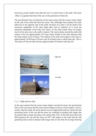 5
moon has a much smaller mass than the sun it is much closer to the earth. The moon
effect is 2
1
4
greater than that of the sun on the generation of tides [8].
The gravitational force of attraction of the moon causes that the oceans waters bulge
on the side of the earth that faces the moon. The centrifugal force produce the same
effect but in the opposite side of the earth. On these two sides it can be observe the
maximum amplitudes of the tides (high tides) and on midways of it occur the
minimum amplitudes of the tides (low tides). As the earth rotates these two bulges
travel at the same rate as the earth`s rotation. The moon rotates around the earth with
respect to the sun approximately 29.5 days (lunar month) in the same direction that
the earth rotates every 24 hours. The rotation of the earth with respect to the moon is
approximately 24.48 hours (24 hours and 50 minutes) and is called lunar day. This is
the reason of why the tides advance approximately 50 minutes each day [9].
Fig.2: High and low tides.
In the same manner that the ocean waters bulges towards the moon, the gravitational
force of the sun causes that the ocean waters bulges too but in a lesser degree. Twice a
month, when the earth, the moon and the sun are aligned (full and new moon) the tide
generating forces of the sun and the moon are combined to produce tide ranges that
are greater than average knowing as the spring tides [10]. At the half moon (first and
third quarters) the sun and the moon are 90° with respect to the earth and the tide
generating forces tend to produce tidal ranges that are less than the average knowing
 