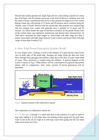7
Diurnal tides (daily) present one single high and low water during a period of a lunar
day of 24 hours and 50 minutes and occur in the Gulf of Mexico, southeast Asia and
the coast of Korea, semidiurnal tides (twice a day) present two high an two low waters
during a lunar day with periods of 12 hours and 50 minutes and is common along the
Atlantic coast of North America and the mixed tides that presents two unequal high
and two unequal lows waters and generally have a periods of 12 hours and 50
minutes. In a lunar month this type of tide that is common on the pacific Ocean coast
of the United states can experience semidiurnal and diurnal tides characteristics. In
1964 Davis classified the tidal ranges as: micro-tidal with tidal range less than 2
meters, meso-tidal with tidal range between 2 and 4 meters and macro-tidal with tidal
range of more than 4 meters [12].
4. How Tidal Power Generation Systems Work?
In very simple terms a barrage is built at the entrance of a gulf and the water levels
vary on both sides of the small dam. Passages are made inside the dam and water
flows through these passages and turbines rotate due to this flow of water under head
of water. Thus, electricity is created using the turbines. A general diagram of the
system is shown in Fig 5. What follows will be a description of a general tidal power
station with its components. Also, many systems of power generation will be
described.
General scheme of the tidal power station.Fig.6:
The components of a tidal power station are:
4.1. A barrage: a barrage is a small wall built at the entrance of a gulf in order to
trap water behind it. It will either trap it by keeping it from going into the gulf when
water levels at the sea are high or it will keep water from going into the sea when
water level at the sea is low.
 