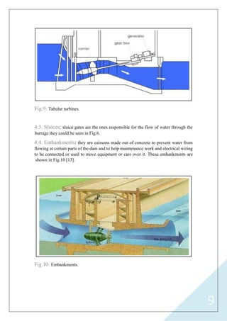 9
Fig.9: Tabular turbines.
4.3. Sluices: sluice gates are the ones responsible for the flow of water through the
barrage they could be seen in Fig.6.
4.4. Embankments: they are caissons made out of concrete to prevent water from
flowing at certain parts of the dam and to help maintenance work and electrical wiring
to be connected or used to move equipment or cars over it. These embankments are
shown in Fig.10 [13].
Fig.10: Embankments.
 