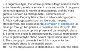 6. In oogamous type, the female gamete is large and non-motile
while the male gamete is smaller in size and motile. In oogamy,
the female gamete is known as megagamete and the male
gamete is known as microgamete , antherozoids or
spermatozoa. Oogamy takes place in advanced cryptogams.
7. Advanced cryptogams such as liverworts, mosses,
pteridophytes, and algae undergo alternation of generation i.e.
these go through two phases to complete their life cycle. The
two phases are a sporophytic phase and gametophytic phase.
8. Sporophytic phase is characterized by asexual reproduction
while in gametophytic phase sexual reproduction takes place.
9. The sporophytic phase is the diploid stage while the
gametophytic phase is the haploid stage.
10. The two phases occur in alternation i.e. one after the other.
 