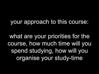 your approach to this course:

 what are your priorities for the
course, how much time will you
 spend studying, how will you
   organise your study-time
 