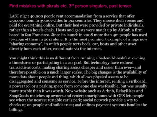 Find mistakes with plurals etc, 3rd person singulars, past tenses

LAST night 40,000 people rent accommodation from a service that offer
250,000 room in 30,000 cities in 192 countries. They choose their rooms and
paid for everything online. But their bed were provided by private individuals,
rather than a hotels chain. Hosts and guests were match up by Airbnb, a firm
based in San Francisco. Since its launch in 2008 more than 4m people has used
it—2.5m of them in 2012 alone. It is the most prominent example of a huge new
“sharing economy”, in which people rents beds, car, boats and other asset
directly from each other, co-ordinate via the internet.

You might think this is no different from running a bed-and-breakfast, owning
a timeshares or participating in a car pool. But technology have reduced
transactions costs, making sharing assets cheaper and easier than ever—and
therefore possible on a much larger scales. The big changes is the availability of
more data about people and thing, which allows physical assets to be
disaggregated and consume as service. Before the internet, renting a surfboard,
a power tool or a parking space from someone else was feasible, but was usually
more trouble than it was worth. Now website such as Airbnb, RelayRides and
SnapGoods matches up owners and renter; smartphones with GPS lets people
see where the nearest rentable car is park; social network provide a way to
checks up on people and builds trust; and onlines payment systems handles the
billings.
 