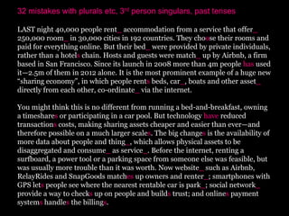 32 mistakes with plurals etc, 3rd person singulars, past tenses

LAST night 40,000 people rent_ accommodation from a service that offer_
250,000 room_ in 30,000 cities in 192 countries. They choose their rooms and
paid for everything online. But their bed_ were provided by private individuals,
rather than a hotels chain. Hosts and guests were match_ up by Airbnb, a firm
based in San Francisco. Since its launch in 2008 more than 4m people has used
it—2.5m of them in 2012 alone. It is the most prominent example of a huge new
“sharing economy”, in which people rents beds, car_, boats and other asset_
directly from each other, co-ordinate_ via the internet.

You might think this is no different from running a bed-and-breakfast, owning
a timeshares or participating in a car pool. But technology have reduced
transactions costs, making sharing assets cheaper and easier than ever—and
therefore possible on a much larger scales. The big changes is the availability of
more data about people and thing_, which allows physical assets to be
disaggregated and consume_ as service_. Before the internet, renting a
surfboard, a power tool or a parking space from someone else was feasible, but
was usually more trouble than it was worth. Now website_ such as Airbnb,
RelayRides and SnapGoods matches up owners and renter_; smartphones with
GPS lets people see where the nearest rentable car is park_; social network_
provide a way to checks up on people and builds trust; and onlines payment
systems handles the billings.
 