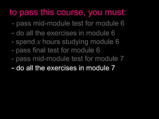 to pass this course, you must:
- pass mid-module test for module 6
- do all the exercises in module 6
- spend x hours studying module 6
- pass final test for module 6
- pass mid-module test for module 7
- do all the exercises in module 7
- spend x hours studying module 7
- pass final test for module 7
- have no more than 2 absences
- pass the final exam
 