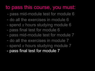 to pass this course, you must:
- pass mid-module test for module 6
- do all the exercises in module 6
- spend x hours studying module 6
- pass final test for module 6
- pass mid-module test for module 7
- do all the exercises in module 7
- spend x hours studying module 7
- pass final test for module 7
- have no more than 2 absences
- pass the final exam
 