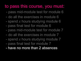 to pass this course, you must:
- pass mid-module test for module 6
- do all the exercises in module 6
- spend x hours studying module 6
- pass final test for module 6
- pass mid-module test for module 7
- do all the exercises in module 7
- spend x hours studying module 7
- pass final test for module 7
- have no more than 2 absences
- pass the final exam
 