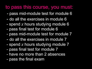 to pass this course, you must:
- pass mid-module test for module 6
- do all the exercises in module 6
- spend x hours studying module 6
- pass final test for module 6
- pass mid-module test for module 7
- do all the exercises in module 7
- spend x hours studying module 7
- pass final test for module 7
- have no more than 2 absences
- pass the final exam
 