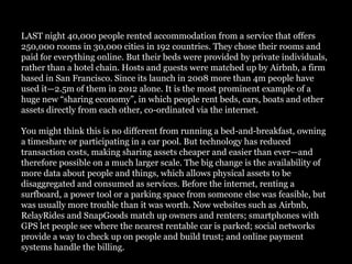 LAST night 40,000 people rented accommodation from a service that offers
250,000 rooms in 30,000 cities in 192 countries. They chose their rooms and
paid for everything online. But their beds were provided by private individuals,
rather than a hotel chain. Hosts and guests were matched up by Airbnb, a firm
based in San Francisco. Since its launch in 2008 more than 4m people have
used it—2.5m of them in 2012 alone. It is the most prominent example of a
huge new “sharing economy”, in which people rent beds, cars, boats and other
assets directly from each other, co-ordinated via the internet.

You might think this is no different from running a bed-and-breakfast, owning
a timeshare or participating in a car pool. But technology has reduced
transaction costs, making sharing assets cheaper and easier than ever—and
therefore possible on a much larger scale. The big change is the availability of
more data about people and things, which allows physical assets to be
disaggregated and consumed as services. Before the internet, renting a
surfboard, a power tool or a parking space from someone else was feasible, but
was usually more trouble than it was worth. Now websites such as Airbnb,
RelayRides and SnapGoods match up owners and renters; smartphones with
GPS let people see where the nearest rentable car is parked; social networks
provide a way to check up on people and build trust; and online payment
systems handle the billing.
 