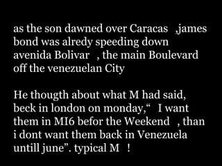 as the son dawned over Caracas_,james
bond was alredy speeding down
avenida Bolivar_, the main Boulevard
off the venezuelan City_

He thougth about what M had said,
beck in london on monday,“_I want
them in MI6 befor the Weekend_, than
i dont want them back in Venezuela
untill june”. typical M_!
 