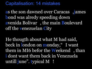 Capitalisation: 14 mistakes
as the son dawned over Caracas_,james
bond was alredy speeding down
avenida Bolivar_, the main Boulevard
off the venezuelan City_

He thougth about what M had said,
beck in london on monday,“_I want
them in MI6 befor the Weekend_, than
i dont want them back in Venezuela
untill june”. typical M_!
 