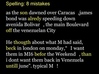 Spelling: 8 mistakes
as the son dawned over Caracas_,james
bond was alredy speeding down
avenida Bolivar_, the main Boulevard
off the venezuelan City_

He thougth about what M had said,
beck in london on monday,“_I want
them in MI6 befor the Weekend_, than
i dont want them back in Venezuela
untill june”. typical M_!
 