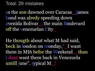 Total: 29 mistakes
as the son dawned over Caracas_,james
bond was alredy speeding down
avenida Bolivar_, the main Boulevard
off the venezuelan City_

He thougth about what M had said,
beck in london on monday,“_I want
them in MI6 befor the Weekend_, than
i dont want them back in Venezuela
untill june”. typical M_!
 
