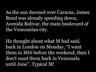 As the sun dawned over Caracas, James
Bond was already speeding down,
Avenida Bolivar, the main boulevard of
the Venezuelan city.

He thought about what M had said,
back in London on Monday, “I want
them in MI6 before the weekend, then I
don’t want them back in Venezuela
until June”. Typical M!
 