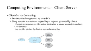 Computing Environments – Client-Server
• Client-Server Computing
• Dumb terminals supplanted by smart PCs
• Many systems now servers, responding to requests generated by clients
• Compute-server system provides an interface to client to request services (i.e., database)
• File-server sys
• tem provides interface for clients to store and retrieve files
 