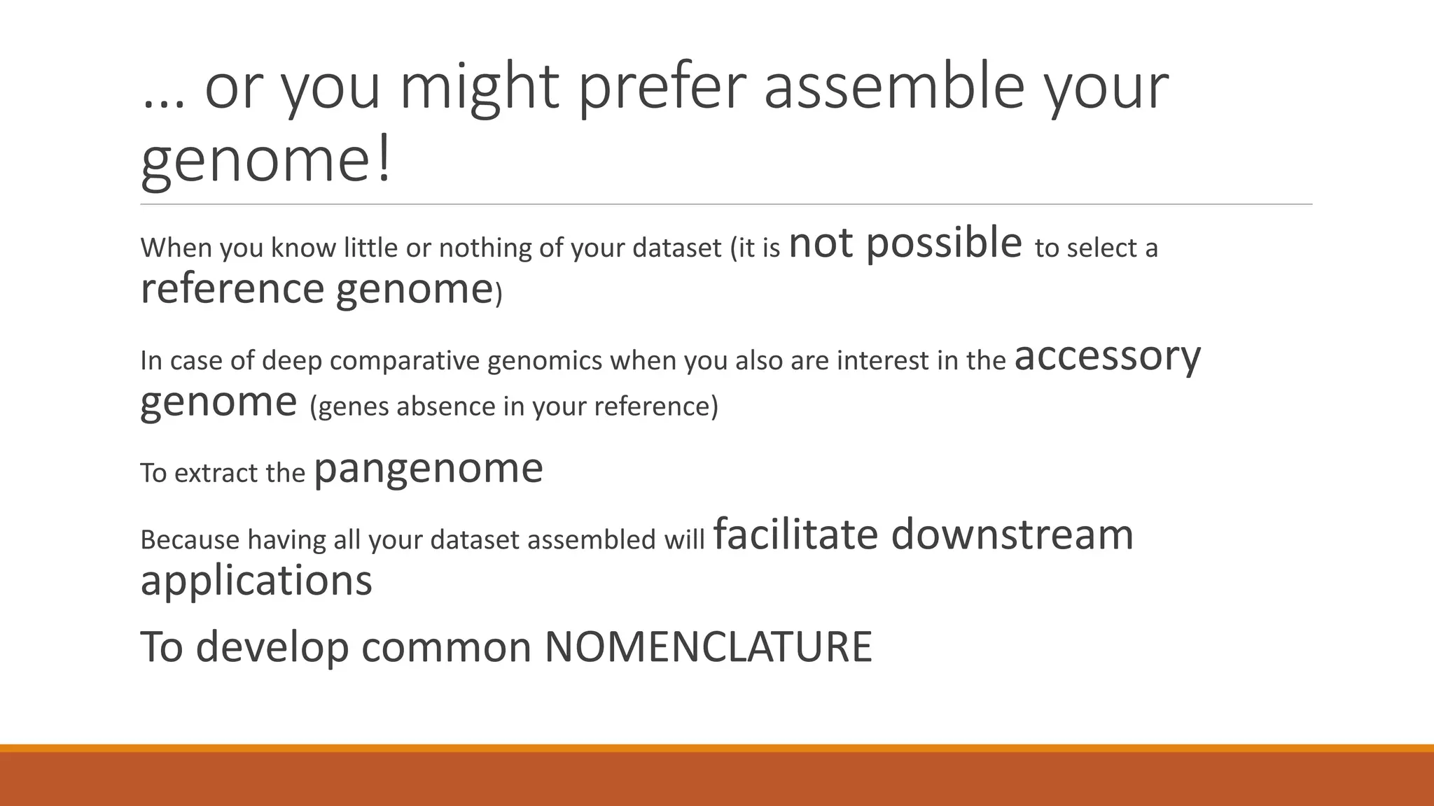 … or you might prefer assemble your
genome!
When you know little or nothing of your dataset (it is not possible to select a
reference genome)
In case of deep comparative genomics when you also are interest in the accessory
genome (genes absence in your reference)
To extract the pangenome
Because having all your dataset assembled will facilitate downstream
applications
To develop common NOMENCLATURE
 