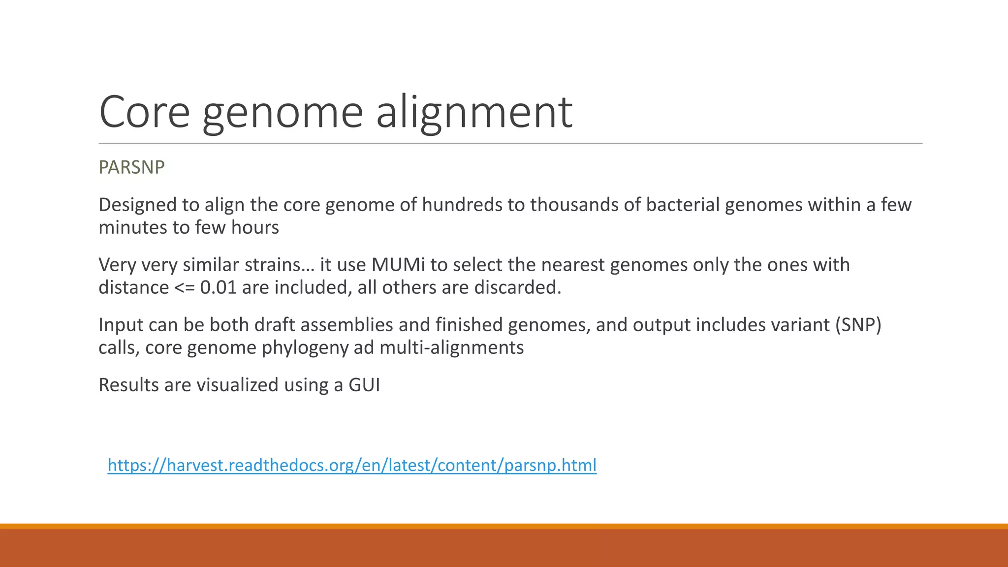 Core genome alignment
PARSNP
Designed to align the core genome of hundreds to thousands of bacterial genomes within a few
minutes to few hours
Very very similar strains… it use MUMi to select the nearest genomes only the ones with
distance <= 0.01 are included, all others are discarded.
Input can be both draft assemblies and finished genomes, and output includes variant (SNP)
calls, core genome phylogeny ad multi-alignments
Results are visualized using a GUI
https://harvest.readthedocs.org/en/latest/content/parsnp.html
 