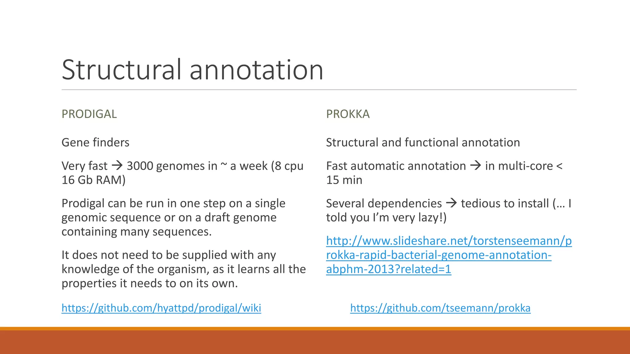 Structural annotation
PRODIGAL
Gene finders
Very fast  3000 genomes in ~ a week (8 cpu
16 Gb RAM)
Prodigal can be run in one step on a single
genomic sequence or on a draft genome
containing many sequences.
It does not need to be supplied with any
knowledge of the organism, as it learns all the
properties it needs to on its own.
PROKKA
Structural and functional annotation
Fast automatic annotation  in multi-core <
15 min
Several dependencies  tedious to install (… I
told you I’m very lazy!)
http://www.slideshare.net/torstenseemann/p
rokka-rapid-bacterial-genome-annotation-
abphm-2013?related=1
https://github.com/hyattpd/prodigal/wiki https://github.com/tseemann/prokka
 