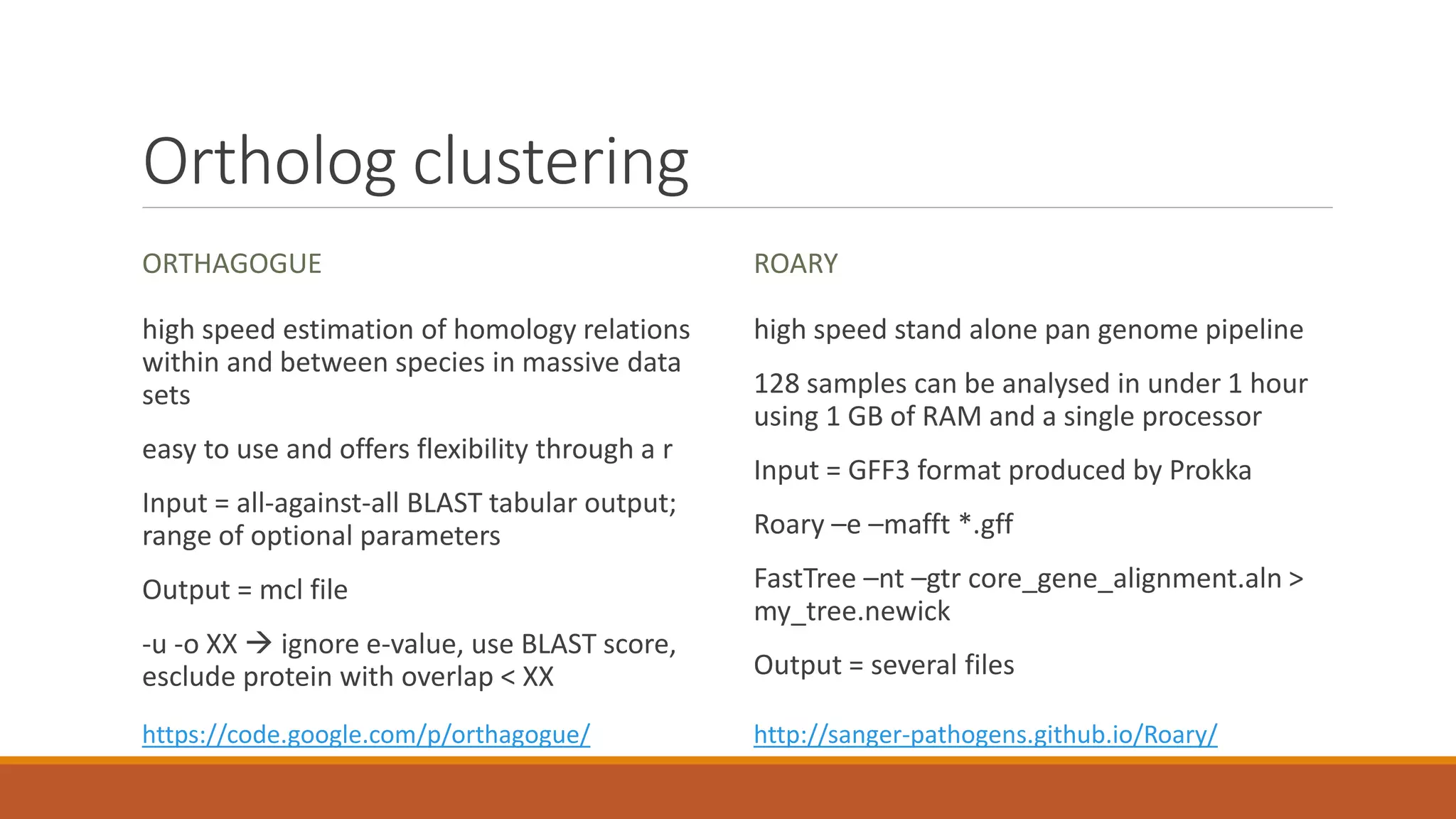 Ortholog clustering
ORTHAGOGUE
high speed estimation of homology relations
within and between species in massive data
sets
easy to use and offers flexibility through a r
Input = all-against-all BLAST tabular output;
range of optional parameters
Output = mcl file
-u -o XX  ignore e-value, use BLAST score,
esclude protein with overlap < XX
ROARY
high speed stand alone pan genome pipeline
128 samples can be analysed in under 1 hour
using 1 GB of RAM and a single processor
Input = GFF3 format produced by Prokka
Roary –e –mafft *.gff
FastTree –nt –gtr core_gene_alignment.aln >
my_tree.newick
Output = several files
https://code.google.com/p/orthagogue/ http://sanger-pathogens.github.io/Roary/
 