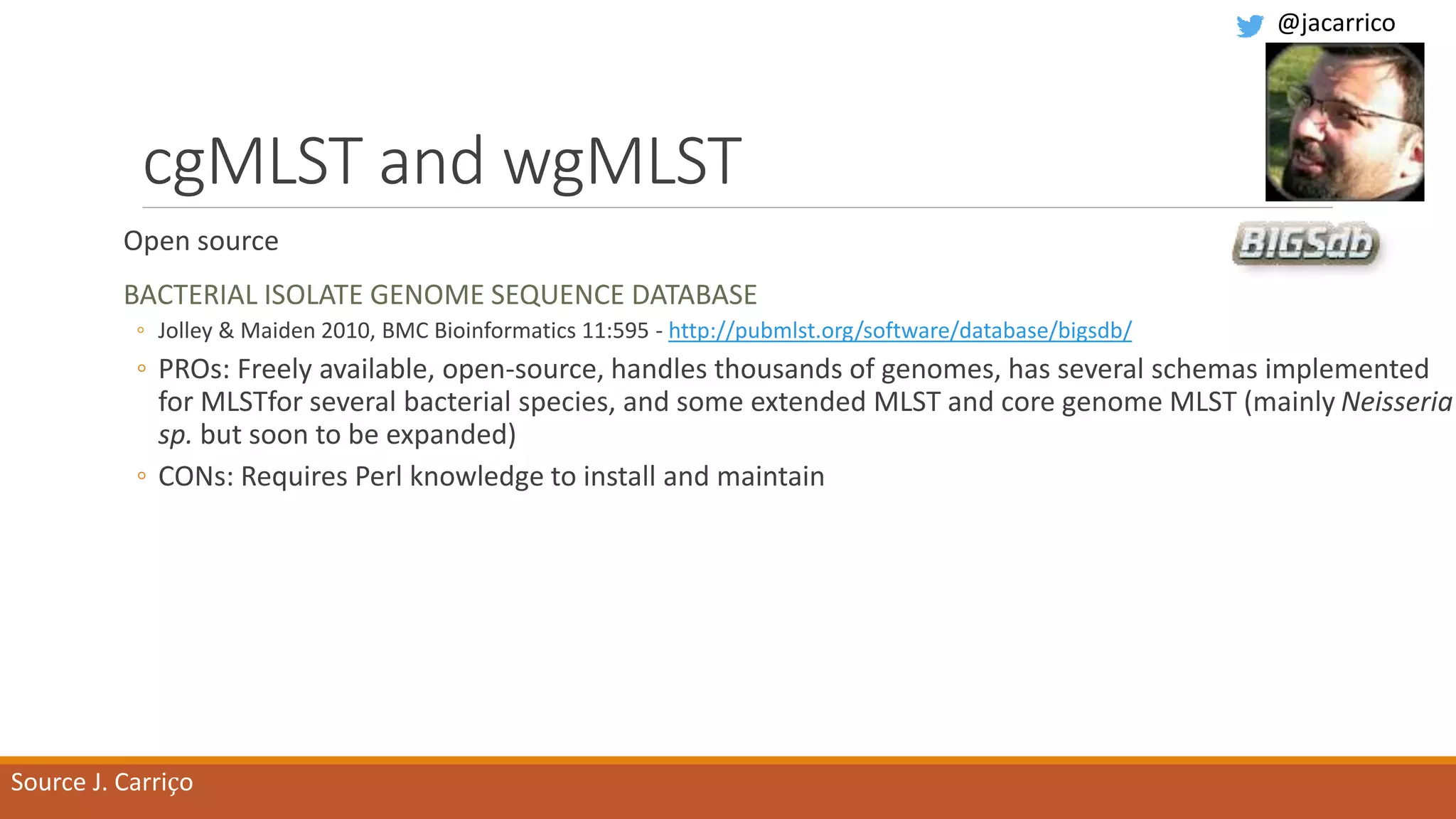 cgMLST and wgMLST
Open source
BACTERIAL ISOLATE GENOME SEQUENCE DATABASE
◦ Jolley & Maiden 2010, BMC Bioinformatics 11:595 - http://pubmlst.org/software/database/bigsdb/
◦ PROs: Freely available, open-source, handles thousands of genomes, has several schemas implemented
for MLSTfor several bacterial species, and some extended MLST and core genome MLST (mainly Neisseria
sp. but soon to be expanded)
◦ CONs: Requires Perl knowledge to install and maintain
Source J. Carriço
@jacarrico
 