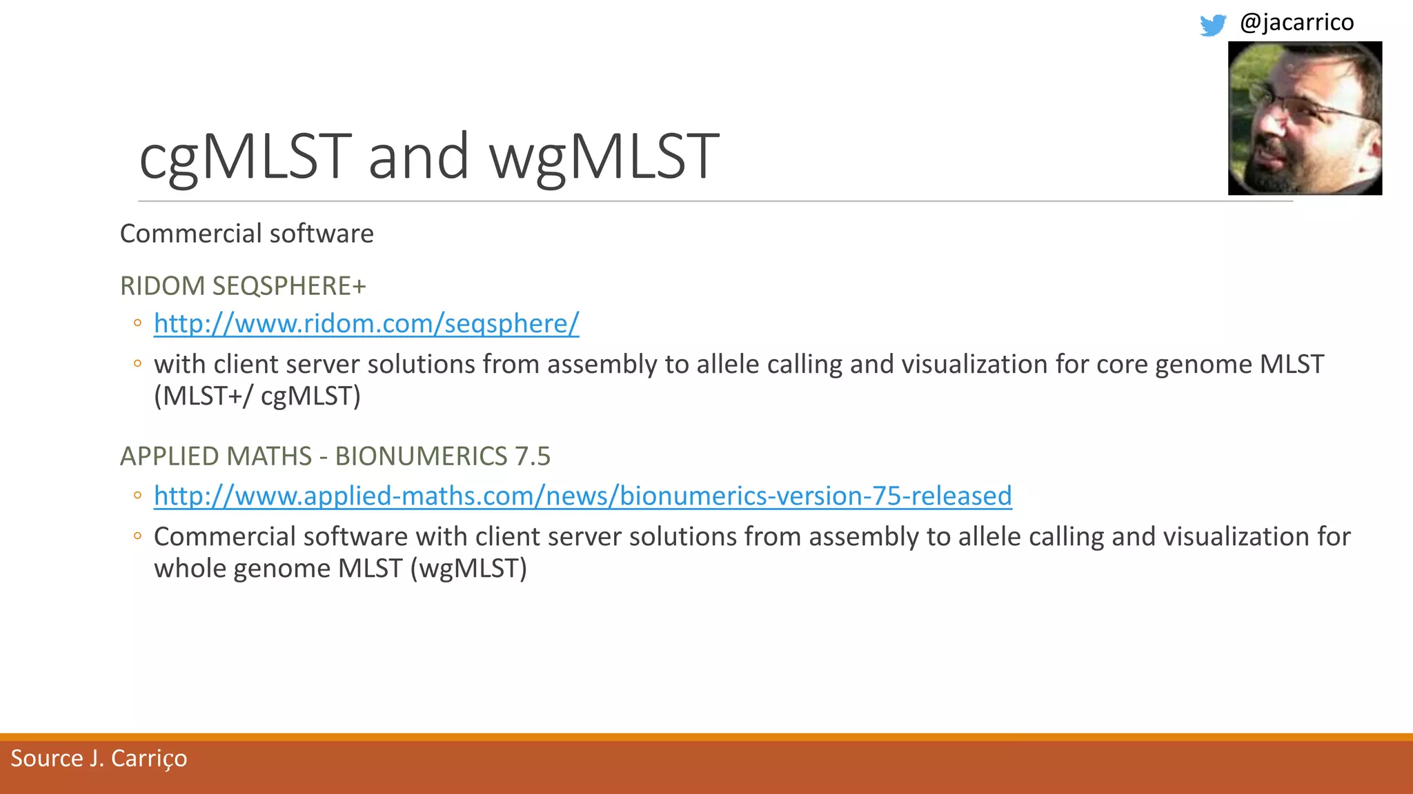 cgMLST and wgMLST
Commercial software
RIDOM SEQSPHERE+
◦ http://www.ridom.com/seqsphere/
◦ with client server solutions from assembly to allele calling and visualization for core genome MLST
(MLST+/ cgMLST)
APPLIED MATHS - BIONUMERICS 7.5
◦ http://www.applied-maths.com/news/bionumerics-version-75-released
◦ Commercial software with client server solutions from assembly to allele calling and visualization for
whole genome MLST (wgMLST)
Source J. Carriço
@jacarrico
 